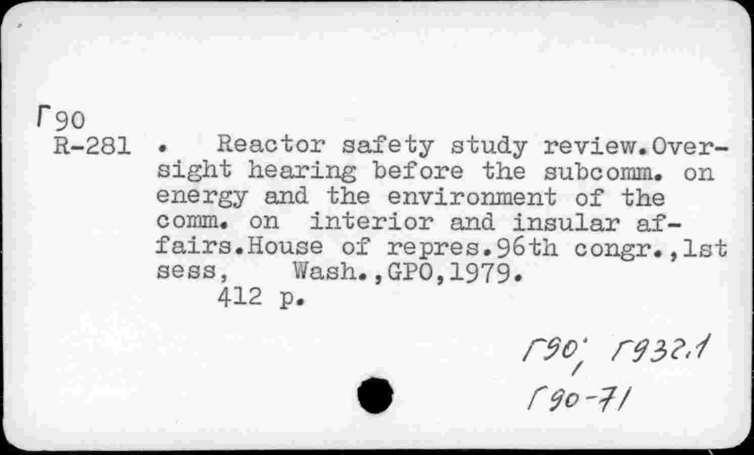 ﻿r 90
R-281
. Reactor safety study review.Oversight hearing before the subcomm, on energy and the environment of the comm, on interior and insular affairs.House of repres.96th congr.,1st sess, Wash.,GPO,1979*
412 p.
C$0‘ r93>?.1 r?o '?/